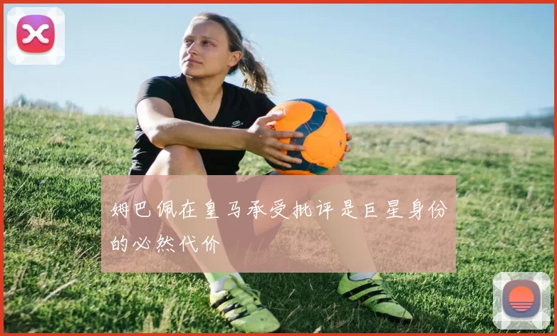 姆巴佩在皇马承受批评是巨星身份的必然代价