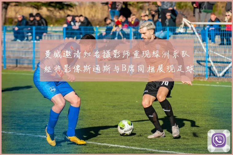 曼城邀请知名摄影师重现绿洲乐队经典影像斯通斯与B席同框展现足球魅力