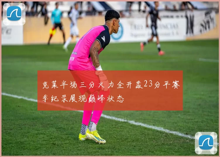 克莱半场三分火力全开轰23分平赛季纪录展现巅峰状态