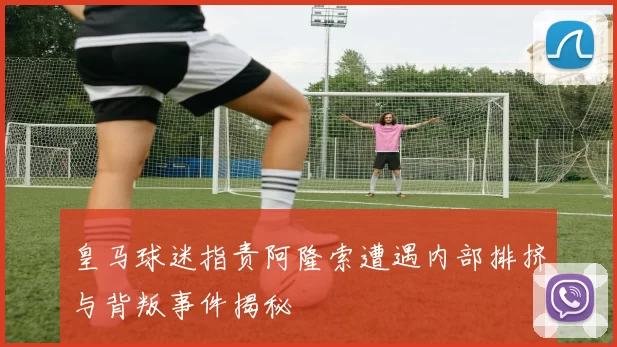 皇马球迷指责阿隆索遭遇内部排挤与背叛事件揭秘