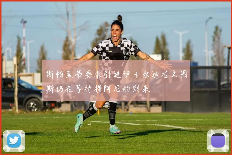 斯帕莱蒂要求引进伊卡尔迪尤文图斯仍在等待穆阿尼的到来