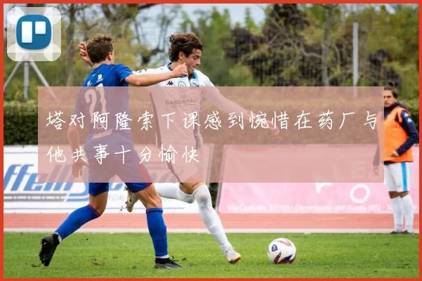 塔对阿隆索下课感到惋惜在药厂与他共事十分愉快