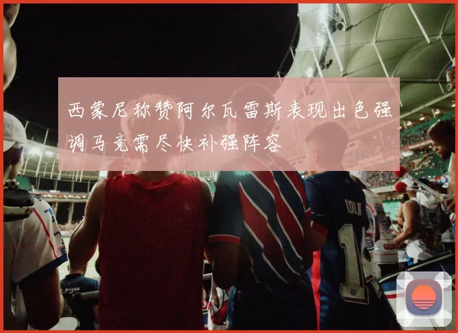 西蒙尼称赞阿尔瓦雷斯表现出色强调马竞需尽快补强阵容
