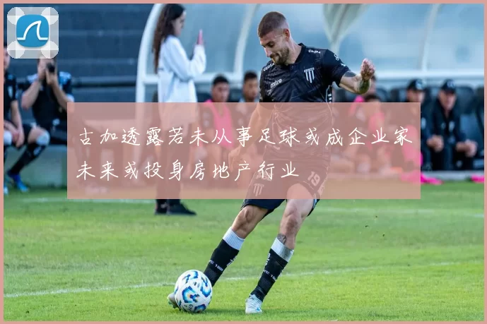 古加透露若未从事足球或成企业家未来或投身房地产行业